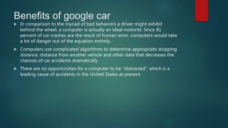 Benefits of google car
 In comparison to the myriad of bad behaviors a driver might exhibit
behind the wheel, a computer is actually an ideal motorist. Since 81
percent of car crashes are the result of human error, computers would take
a lot of danger out of the equation entirely.
 Computers use complicated algorithms to determine appropriate stopping
distance, distance from another vehicle and other data that decreases the
chances of car accidents dramatically
 There are no opportunities for a computer to be "distracted", which is a
leading cause of accidents in the United States at present.
 