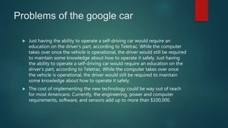 Problems of the google car
 Just having the ability to operate a self-driving car would require an
education on the driver's part, according to Teletrac. While the computer
takes over once the vehicle is operational, the driver would still be required
to maintain some knowledge about how to operate it safely. Just having
the ability to operate a self-driving car would require an education on the
driver's part, according to Teletrac. While the computer takes over once
the vehicle is operational, the driver would still be required to maintain
some knowledge about how to operate it safely.
 The cost of implementing the new technology could be way out of reach
for most Americans. Currently, the engineering, power and computer
requirements, software, and sensors add up to more than $100,000.
 