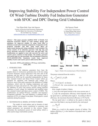 Improving Stability For Independent Power Control
Of Wind-Turbine Doubly Fed Induction Generator
with SFOC and DPC During Grid Unbalance
Truc Pham-Dinh, Nam Anh Nguyen
Faculty of Electrical and Electronic Engineering
Ho Chi Minh City University of Technology
Ho Chi Minh City, Vietnam
pdtruc@hcmut.edu.vn, trucphamdinh@yahoo.co.uk
Hai Nguyen-Thanh
Technology Department
Le Hong Phong High School
Ho Chi Minh City, Vietnam
hoc_vien@yahoo.com.vn
Abstract - This paper presents modified SFOC of Doubly Fed
Induction Generator (DFIG) in wind turbines during grid
unbalance for improved stability by using Notch filter to
eliminate second order harmonic components. Comparison of the
proposed controller with DPC using Notch filters for
improvement during grid voltage unbalance is also included. The
system consists of an induction generator with slip ring and
power electronic converters at both rotor and grid sides. The
modifications are applied to rotor side converter for active and
reactive power controls of wind turbine. The turbine, generator
and control units are also described. The investigation is based on
MATLAB/SIMULINK. Simulation results show improved
stability of active and reactive powers delivered by DFIG.
Keywords: DFIG; grid unbalance; PI-Fuzzy; wind turbine,
SFOC, DPC.
1. INTRODUCTION
Doubly fed induction generators have been the
popular choice in wind power generation due to the low rating
of power electronic circuit connected to the rotor side of the
generator and the grid [1]. The active and reactive powers
delivered by DFIG can be controlled independently by Stator
Flux oriented Control and Direct Power Control which are
designed for operation with balanced grid voltage [2].
However, most of the grids experience the problems of voltage
unbalance, which raise the winding temperature and cause
pulsation of torque and power [3]. This paper will investigate
the stabilities of active and reactive powers during transient
unbalance of grid voltage for traditional and modified stator
flux oriented control and direct power control of DFIG. The
modifications are hybrid PI-Fuzzy controller and Sequence
Component controller. The grid unbalance is modeled with a
reduction of 25% of voltage in one phase. Wind speed is varied
randomly during the process.
2. MATHEMATICAL MODEL OF WIND TURBINE
The model of wind turbine and its formula of shaft
torque, turbine torque, power transferred to generator and
related parameters are presented in this session. Figure
1illustrates the mechanical system of wind turbine which is
often used in large wind turbine systems.
Figure 1: Model of the mechanical part of Wind Turbine [9].
The power extracted from the wind is:
),(
2
1 3
βλρ pwturb CAvP = (1)
Where:
ȡ = 31.22 (kg/m3
) air density
A=R2
π (m2
) the cross-sectional area through which the
wind passes.
R(m): length of turbine’s blades.
vw (m/s):the wind speed normal to the cross-session area A
Cp (λ,β): the aerodynamic efficiency which depends on the
tip speed ratio Ȝ, and blade pitch angle ȕ . According to Betz’s
efficiency, the maximum theoretical efficiency is 59.3%[10].
The tip speed ratio Ȝ is defined as the speed at which the
outer tip of the blade is moving divided by the wind speed
w
turb
v
Rω
λ = (2)
Where Ȧturb (rad/s) is the angular velocity of turbine. The
turbine efficiency Cp is the function of tip-speed ratio λ, pitch
angle and ȕ
978-1-4673-4584-2/12/$31.00 ©2012 IEEE IPEC 2012155
 