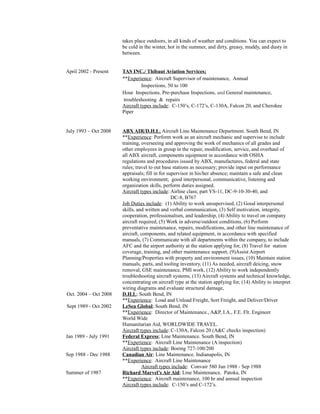 takes place outdoors, in all kinds of weather and conditions. You can expect to 
be cold in the winter, hot in the summer, and dirty, greasy, muddy, and dusty in 
between. 
April 2002 - Present TAS INC./ Thibaut Aviation Services; 
**Experience: Aircraft Supervisor of maintenance, Annual 
Inspections, 50 to 100 
Hour Inspections, Pre-purchase Inspections, and General maintenance, 
troubleshooting & repairs 
Aircraft types include: C-150’s, C-172’s, C-130A, Falcon 20, and Cherokee 
Piper 
July 1993 – Oct 2008 ABX AIR/D.H.L ; Aircraft Line Maintenance Department. South Bend, IN 
**Experience: Perform work as an aircraft mechanic and supervise to include 
training, overseeing and approving the work of mechanics of all grades and 
other employees in group in the repair, modification, service, and overhaul of 
all ABX aircraft, components equipment in accordance with OSHA 
regulations and procedures issued by ABX, manufactures, federal and state 
rules; travel to out base stations as necessary; provide input on performance 
appraisals; fill in for supervisor in his/her absence; maintain a safe and clean 
working environment; good interpersonal, communicative, listening and 
organization skills, perform duties assigned. 
Aircraft types include: Airline class; part YS-11, DC-9-10-30-40, and 
DC-8, B767 
Job Duties include: (1) Ability to work unsupervised, (2) Good interpersonal 
skills, and written and verbal communication, (3) Self motivation, integrity, 
cooperation, professionalism, and leadership, (4) Ability to travel on company 
aircraft required, (5) Work in adverse/outdoor conditions, (6) Perform 
preventative maintenance, repairs, modifications, and other line maintenance of 
aircraft, components, and related equipment, in accordance with specified 
manuals, (7) Communicate with all departments within the company, to include 
AFC and the airport authority at the station applying for, (8) Travel for station 
coverage, training, and other maintenance support, (9)Assist Airport 
Planning/Properties with property and environment issues, (10) Maintain station 
manuals, parts, and tooling inventory, (11) As needed, aircraft deicing, snow 
removal, GSE maintenance, PMI work, (12) Ability to work independently 
troubleshooting aircraft systems, (13) Aircraft systems and technical knowledge, 
concentrating on aircraft type at the station applying for, (14) Ability to interpret 
wiring diagrams and evaluate structural damage, 
Oct. 2004 – Oct 2008 D.H.L; South Bend, IN 
**Experience: Load and Unload Freight, Sort Freight, and Deliver/Driver 
Sept 1989 - Oct 2002 LeSea Global; South Bend, IN 
**Experience: Director of Maintenance., A&P, I.A., F.E. Flt. Engineer 
World Wide 
Humanitarian Aid, WORLDWIDE TRAVEL. 
Aircraft types include: C-130A, Falcon 20 (A&C checks inspection) 
Jan 1989 - July 1991 Federal Express; Line Maintenance. South Bend, IN 
**Experience: Aircraft Line Maintenance (A inspection) 
Aircraft types include: Boeing 727-100/200 
Sep 1988 - Dec 1988 Canadian Air; Line Maintenance. Indianapolis, IN 
**Experience: Aircraft Line Maintenance 
Aircraft types include: Convair 580 Jun 1988 - Sep 1988 
Summer of 1987 Richard Marvel’s Air Aid; Line Maintenance. Patoka, IN 
**Experience: Aircraft maintenance, 100 hr and annual inspection 
Aircraft types include: C-150’s and C-172’s. 
 