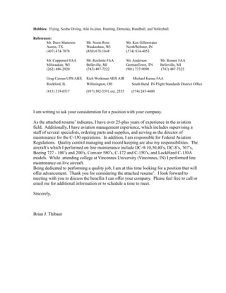 Hobbies: Flying, Scuba Diving, Aiki Ju-jitsu, Hunting, Demolay, Handball, and Volleyball. 
References: 
Mr. Dave Matteson Mr. Norm Ross Mr. Ken Gillenwater 
Austin, TX. Waukashaw, WI NorthWebster, IN 
(407) 474-7878 (850) 678-1848 (574) 834-4053 
Mr. Coppernol FAA Mr. Rochette FAA Mr. Anderson Mr. Renner FAA 
Milwaukee, WI Belleville, MI GermanTown, TN Belleville, MI 
(262) 486-2920 (743) 487-7222 (901) 737-9090 (743) 487-7222 
Greg Cussen UPS/ABX Rich Workman ABX AIR Michael Kenna FAA 
Rockford, IL Willmington, OH South Bend IN Flight Standards District Office 
(815) 519-0517 (937) 382-5591 ext. 2555 (574) 245-4600 
I am writing to ask your consideration for a position with your company. 
As the attached resume’ indicates, I have over 25-plus years of experience in the aviation 
field. Additionally, I have aviation management experience, which includes supervising a 
staff of several specialists, ordering parts and supplies, and serving as the director of 
maintenance for the C-130 operations. In addition, I am responsible for Federal Aviation 
Regulations. Quality control managing and record keeping are also my responsibilities. The 
aircraft’s which I performed on line maintenance include DC-9-10,30,40’s, DC-8’s, 767’s, 
Boeing 727 - 100’s and 200’s, Convair 580’s, C-172 and C-150’s, and LockHeed C-130A 
models. While attending college at Vincennes University (Vincennes, IN) I performed line 
maintenance on live aircraft. 
Being dedicated to performing a quality job, I am at this time looking for a position that will 
offer advancement. Thank you for considering the attached resume’. I look forward to 
meeting with you to discuss the benefits I can offer your company. Please feel free to call or 
email me for additional information or to schedule a time to meet. 
Sincerely, 
Brian J. Thibaut 
 