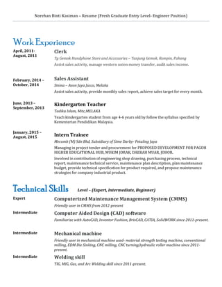 Norehan Binti Kasiman – Resume (Fresh Graduate Entry Level- Engineer Position)
Work Experience
April, 2011-
August, 2011
February, 2014 –
October, 2014
June, 2013 –
September, 2013
January, 2015 –
August, 2015
Clerk
Tg Gemok Handphone Store and Accessories – Tanjung Gemok, Rompin, Pahang
Assist sales activity, manage western union money transfer, audit sales income.
Sales Assistant
Sinma – Aeon Jaya Jusco, Melaka
Assist sales activity, provide monthly sales report, achieve sales target for every month.
Kindergarten Teacher
Tadika Islam, Mitc,MELAKA
Teach kindergarten student from age 4-6 years old by follow the syllabus specified by
Kementerian Pendidikan Malaysia.
Intern Trainee
Mecomb (M) Sdn Bhd, Subsidiary of Sime Darby- Petaling Jaya
Managing in project tender and procurement for PROPOSED DEVELOPMENT FOR PAGOH
HIGHER EDUCATIONAL HUB, MUKIM JORAK, DAERAH MUAR, JOHOR.
Involved in contribution of engineering shop drawing, purchasing process, technical
report, maintenance technical service, maintenance plan description, plan maintenance
budget, provide technical specification for product required, and propose maintenance
strategies for company industrial product.
Technical Skills Level – (Expert, Intermediate, Beginner)
Expert Computerized Maintenance Management System (CMMS)
Friendly user in CMMS from 2012-present
Intermediate Computer Aided Design (CAD) software
Familiarize with AutoCAD, Inventor Fushion, BrisCAD, CATIA, SolidWORK since 2011-present.
Intermediate Mechanical machine
Friendly user in mechanical machine used- material strength testing machine, conventional
milling, EDM Die Sinking, CNC milling, CNC turning,hydraulic roller machine since 2011-
present.
Intermediate Welding skill
TIG, MIG, Gas, and Arc Welding skill since 2011-present.
 