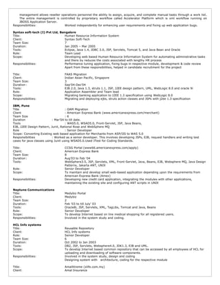 management allows reseller operations personnel the ability to assign, acquire, and complete manual tasks through a work list.
The entire management is controlled by proprietary workflow called Accelerator Platform which is xml workflow running on
JBOSS Application Server.
Responsibilities: Worked independently for enhancing user requirements and fixing up web application bugs.
Syntax soft-tech (I) Pvt Ltd, Bangalore
Title: Human Resource Information System
Client: Syntax Soft-Tech
Team Size: 7
Duration: Jan 2005 – Mar 2005
Tools: Eclipse, Java 1.4, JDBC 3.0, JSP, Servlets, Tomcat 5, and Java Bean and Oracle
Role: Team Lead
Scope: Developing web based Human Resource Information System for automating administrative tasks
and there by reduces the costs associated with lengthy HR process
Responsibilities: Performance tuning application, fixing bugs in respective module, development & code review
Apart from these responsibilities, helped in candidate recruitment for the project
Title: FAAS Migration
Client: Indian Asian Pacific, Singapore
Team Size: 3
Duration : Sep'04-Dec'04
Tools: EJB 2.0, Java 1.3, struts 1.1, JSP, J2EE design pattern, UML, WebLogic 8.0 and oracle 9i
Role: Application Assembler and Team lead
Scope: Migrating banking application to J2EE 1.3 specification using WebLogic 8.0
Responsibilities: Migrating and deploying ejbs, struts action classes and JSPs with j2ee 1.3 specification
IBM, Pune
Title : OAM Migration
Client : American Express Bank (www.americanexpress.com/merchant)
Team Size : 6
Duration : Mar’04 to till date.
Tools : WAS5.0, WSAD5.0, Front-Servlet, JSP, Java Beans,
EJB, J2EE Design Pattern, Junit, Rational Rose and WebSphere MQ
Role : Senior Developer
Scope: Converting Existing web based application for Merchants from ASP/IIS to WAS 5.0
Responsibilities : Worked as a senior developer. This involves developing JSPs, EJB, request handlers and writing test
cases for java classes using Junit using WSAD5.0.Used JTest for Coding Standards.
Title: CCSG Portal (www66.americanexpress.com/apply)
Client: American Express Bank
Team Size: 8
Duration : Aug’03 to Feb ‘04
Tools: WebSphere3.5, JSP, Servlets, XML, Front-Servlet, Java, Beans, EJB, Websphere MQ, Java Design
Patterns, Jakarta ANT, UNIX
Role: Senior Developer
Scope: To maintain and develop small web-based application depending upon the requirements from
American Express Bank (Amex)
Responsibilities: Developing new credit card application, integrating the modules with other applications,
maintaining the existing site and configuring ANT scripts in UNIX
Neptune Communications
Title: Medybiz Portal
Client: Medybiz
Team Size: 2
Duration: Feb ’03 to till July’ 03
Tools: Oracle8i, JSP, Servlets, XML, TagLibs, Tomcat and Java, Beans
Role: Senior Developer
Scope: To develop Internet based on line medical shopping for all registered users.
Responsibilities: Involved in the system study and coding.
HCL Info systems
Title: Reusable Repository
Client: HCL Info systems
Role: Senior Developer
Team Size: 6
Duration: Oct 2002 to Jan 2003
Tools: DB2, JSP, Servlets, Websphere4.0, JDK1.3, EJB and UML.
Scope: To develop Internet based common repository that can be accessed by all employees of HCL for
uploading and downloading of software components.
Responsibilities: Involved in the system study, design and coding
Designing system with architecture, coding for the respective module
Title: AmalXtreme (xlife.com.my)
Client: Amal Insurance
 