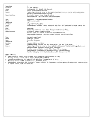 Team Size: 7
Duration: Jun ’02- Oct 2002
Tools: Weblogic6.0, JSP, JDK1.3, EJB, Oracle8i.
Role: Senior Developer/Module Leader
Scope: To develop an Internet portal for Sports activities featuring news, events, articles, discussion
forums, bulletin board and quiz sections
Responsibilities: Involved in System study, design & coding
Developed JSPs, EJBs, HTML code and Unit Test Plans
Title: VF services (Order Management System)
Client: VF Imageware, USA
Team Size: 20
Duration : August 2001 to May 2002
Tools: Websphere4.0, Servlets, EJB1.1, JavaScript, XML, XSL, DB2, Visual Age for Java, JDK1.3, MQ
Series
Role: Developer
Scope: To develop an Intranet based Order Management System on MVCA.
Responsibilities: Involved in System study and coding
Created Tables and Indexes for the module on DB2 database
Developed Entity Beans, EJBs, Java Classes, XML/XSL and Command Class
Title: Contact Energy Portal
Client: IBM, New Zealand
Role: Front-End Developer
Team Size: 9
Duration: January 2001 to April 2001
Tools: IBM Websphere, Servlets, JSP, Java Beans, HTML, XML, and JDOM Parser
Scope: To develop an Internet portal for Viewing Electric Bill status of the Contact Energy Customers
Responsibilities: Involved in System study and coding
Created users registration module of the site and dynamic pages
Developed JSP, Java Beans for registering Contact Energy customers
Handled debugging on the Application Server, IBM Websphere on AIX
ICICI InfoTech
 Sales Monitoring System in JSP, Oracle8, HTML, JavaScript, Tomcat Server on NT4.0
 Message Handling System in Java, Oracle8, TCP/IP, XML on NT4.0
 Holiday Home System in JSP, Oracle, HTML, JavaScript, Tomcats Server on NT4.0
 Telephone System in VB6, Crystal Reports 6, WinNT/95 clients
 Executed the Handholding and Maintenance project at Indian Oil Corporation involving systems development & implementation
in COBOL, Solaris, UNIX, and Win95/NT
 