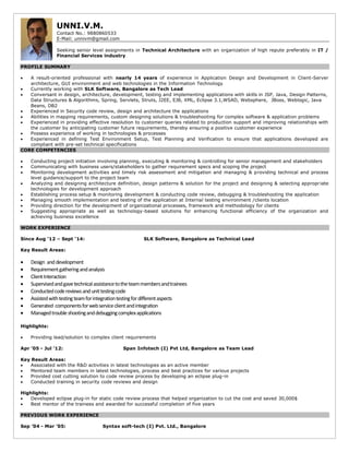 UNNI.V.M.
Contact No.: 9880860533
E-Mail: unnivm@gmail.com
Seeking senior level assignments in Technical Architecture with an organization of high repute preferably in IT /
Financial Services industry
PROFILE SUMMARY
 A result-oriented professional with nearly 14 years of experience in Application Design and Development in Client-Server
architecture, GUI environment and web technologies in the Information Technology
 Currently working with SLK Software, Bangalore as Tech Lead
 Conversant in design, architecture, development, testing and implementing applications with skills in JSP, Java, Design Patterns,
Data Structures & Algorithms, Spring, Servlets, Struts, J2EE, EJB, XML, Eclipse 3.1,WSAD, Websphere, JBoss, Weblogic, Java
Beans, DB2
 Experienced in Security code review, design and architecture the applications
 Abilities in mapping requirements, custom designing solutions & troubleshooting for complex software & application problems
 Experienced in providing effective resolution to customer queries related to production support and improving relationships with
the customer by anticipating customer future requirements, thereby ensuring a positive customer experience
 Possess experience of working in technologies & processes
 Experienced in defining Test Environment Setup, Test Planning and Verification to ensure that applications developed are
compliant with pre-set technical specifications
CORE COMPETENCIES
 Conducting project initiation involving planning, executing & monitoring & controlling for senior management and stakeholders
 Communicating with business users/stakeholders to gather requirement specs and scoping the project
 Monitoring development activities and timely risk assessment and mitigation and managing & providing technical and process
level guidance/support to the project team
 Analyzing and designing architecture definition, design patterns & solution for the project and designing & selecting appropriate
technologies for development approach
 Establishing process setup & monitoring development & conducting code review, debugging & troubleshooting the application
 Managing smooth implementation and testing of the application at Internal testing environment /clients location
 Providing direction for the development of organizational processes, framework and methodology for clients
 Suggesting appropriate as well as technology-based solutions for enhancing functional efficiency of the organization and
achieving business excellence
WORK EXPERIENCE
Since Aug ’12 – Sept ‘14: SLK Software, Bangalore as Technical Lead
Key Result Areas:
 Design anddevelopment
 Requirementgatheringandanalysis
 ClientInteraction
 Supervisedandgavetechnicalassistancetotheteammembersandtrainees
 Conductedcodereviewsandunittestingcode
 Assistedwithtestingteamforintegrationtestingfordifferentaspects
 Generated componentsforwebserviceclientandintegration
 Managedtroubleshootinganddebuggingcomplexapplications
Highlights:
 Providing lead/solution to complex client requirements
Apr ’05 - Jul ’12: Span Infotech (I) Pvt Ltd, Bangalore as Team Lead
Key Result Areas:
 Associated with the R&D activities in latest technologies as an active member
 Mentored team members in latest technologies, process and best practices for various projects
 Provided cost cutting solution to code review process by developing an eclipse plug-in
 Conducted training in security code reviews and design
Highlights:
 Developed eclipse plug-in for static code review process that helped organization to cut the cost and saved 30,000$
 Best mentor of the trainees and awarded for successful completion of five years
PREVIOUS WORK EXPERIENCE
Sep ’04 - Mar ’05: Syntax soft-tech (I) Pvt. Ltd., Bangalore
 