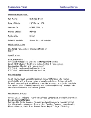 Curriculum Vitae Nicholas Brown
Personal Information
Full Name Nicholas Brown
Date of Birth 25th
March 1974
Contact Tel: 07889 051813
Marital Status Married
Nationality British
Current position Senior Account Manager
Professional Status
Chartered Management Institute (Member)
MBIFM
Qualifications
NEBOSH (Credit)
Advanced Professional Diploma in Management Studies
Level 3 Introductory Certificate in Leadership & Management
Construction (Design and Management)
BTEC HNC: Mechanical Building Services
BTEC ONC: Mechanical Building Services
Key Attributes
An all-round, loyal, versatile National Account Manager who relates
comfortably with a diverse range of people and client. A clear, straight
forward communicator providing a proactive approach in order to maintain
the highest level of service delivery and business continuity. Always looks
ahead for avenues of sustainable growth.
Employment History
August 2012 – Present: Carillion Services Corporate & Central Government
Senior Account Manager
Promoted to Senior Account Manager and continuing my management of
the following key accounts: Speedy Hire, Genting Casinos, Hogan Lovells,
Pinsent Masons, Swiss Post, Princes Trust, Royal College of Nursing.
 