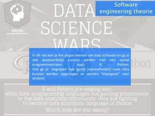 Software
engineering theorie
In dit vak leer je het jargon kennen van data software en ga je
ook daadwerkelijk kunnen werken met een aantal
programmeertalen zoals R, Python,
Ook ga je begrijpen hoe (grote hoeveelheden) ruwe data
kunnen worden opgeslagen en worden "klaargezet" voor
analyse;
 