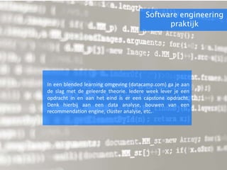 Software engineering
praktijk
In een blended learning omgeving (datacamp.com) ga je aan
de slag met de geleerde theorie. Iedere week lever je een
opdracht in en aan het eind is er een capstone opdracht.
Denk hierbij aan een data analyse, bouwen van een
recommendation engine, cluster analyse, etc.
 