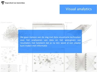 Cluster analyse Classification Regression
Sentiment analyse Association rule learning Neuraal netwerk
Cluster analyse Classification analysis Regressie
Sentiment analyse Association Rule learning Neural network
Visual analytics
We gaan meteen aan de slag met data visualisatie technieken
voor het analyseren van data en het weergeven van
resultaten; Dat betekent dat je na één week al een plaatje
kunt maken met informatie
 