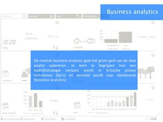 Business analytics
De module business analytics gaat het grote geld van de data
analist opleveren. Je leert te begrijpen hoe een
bedrijfsstrategie vertaald wordt in kritische proces
indicatoren (kpi's) en vertaald wordt naar dashboards
(business analytics)
 