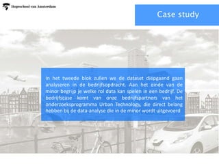 Case study
In het tweede blok zullen we de dataset diepgaand gaan
analyseren in de bedrijfsopdracht. Aan het einde van de
minor begrijp je welke rol data kan spelen in een bedrijf. De
bedrijfscase komt van onze bedrijfspartners van het
onderzoeksprogramma Urban Technology, die direct belang
hebben bij de data-analyse die in de minor wordt uitgevoerd
 