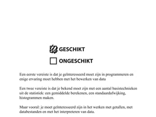 Een eerste vereiste is dat je geïnteresseerd moet zijn in programmeren en
enige ervaring moet hebben met het bewerken van data
Een twee vereiste is dat je bekend moet zijn met een aantal basistechnieken
uit de statistiek: een gemiddelde berekenen, een standaardafwijking,
histogrammen maken.
Maar vooral: je moet geïnteresseerd zijn in het werken met getallen, met
databestanden en met het interpreteren van data.
 
