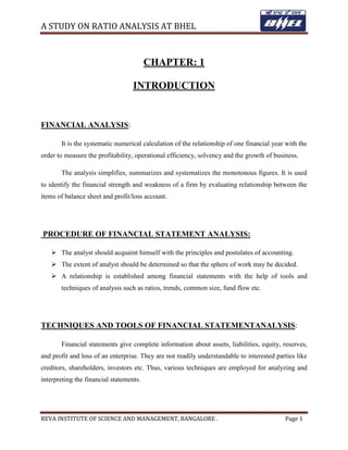 A STUDY ON RATIO ANALYSIS AT BHEL
REVA INSTITUTE OF SCIENCE AND MANAGEMENT, BANGALORE . Page 1
CHAPTER: 1
INTRODUCTION
FINANCIAL ANALYSIS:
It is the systematic numerical calculation of the relationship of one financial year with the
order to measure the profitability, operational efficiency, solvency and the growth of business.
The analysis simplifies, summarizes and systematizes the monotonous figures. It is used
to identify the financial strength and weakness of a firm by evaluating relationship between the
items of balance sheet and profit/loss account.
PROCEDURE OF FINANCIAL STATEMENT ANALYSIS:
 The analyst should acquaint himself with the principles and postulates of accounting.
 The extent of analyst should be determined so that the sphere of work may be decided.
 A relationship is established among financial statements with the help of tools and
techniques of analysis such as ratios, trends, common size, fund flow etc.
TECHNIQUES AND TOOLS OF FINANCIAL STATEMENTANALYSIS:
Financial statements give complete information about assets, liabilities, equity, reserves,
and profit and loss of an enterprise. They are not readily understandable to interested parties like
creditors, shareholders, investors etc. Thus, various techniques are employed for analyzing and
interpreting the financial statements.
 
