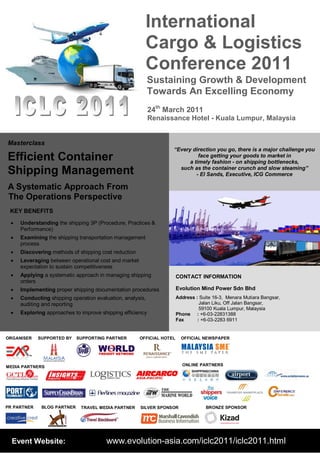 “Every direction you go, there is a major challenge you
face getting your goods to market in
a timely fashion - on shipping bottlenecks,
such as the container crunch and slow steaming”
- El Sands, Executive, ICG Commerce
International
Cargo & Logistics
Conference 2011
Event Website: www.evolution-asia.com/iclc2011/iclc2011.html
24th
March 2011
Renaissance Hotel - Kuala Lumpur, Malaysia
Sustaining Growth & Development
Towards An Excelling Economy
CONTACT INFORMATION
Evolution Mind Power Sdn Bhd
Address : Suite 16-3, Menara Mutiara Bangsar,
Jalan Liku, Off Jalan Bangsar,
59100 Kuala Lumpur, Malaysia
Phone : +6-03-22831388
Fax : +6-03-2283 6911
Masterclass
Efficient Container
Shipping Management
A Systematic Approach From
The Operations Perspective
KEY BENEFITS
 Understanding the shipping 3P (Procedure, Practices &
Performance)
 Examining the shipping transportation management
process
 Discovering methods of shipping cost reduction
 Leveraging between operational cost and market
expectation to sustain competitiveness
 Applying a systematic approach in managing shipping
orders
 Implementing proper shipping documentation procedures
 Conducting shipping operation evaluation, analysis,
auditing and reporting
 Exploring approaches to improve shipping efficiency
ORGANISER
PR PARTNER
MEDIA PARTNERS ONLINE PARTNERS
TRAVEL MEDIA PARTNER
SUPPORTING PARTNER OFFICIAL NEWSPAPER
SILVER SPONSORBLOG PARTNER
SUPPORTED BY OFFICIAL HOTEL
BRONZE SPONSOR
 