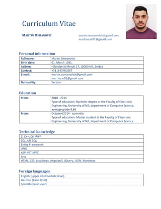 Curriculum Vitae
MARTIN OSMANOVIĆ martin.osmanovich@gmail.com
martincar91@gmail.com
Personal information
Full name: Martin Osmanovid
Birth date: 01. March 1991.
Address Hilandarski Metoh 17, 18000 Niš, Serbia
Contact: +381643700587
E-mail: martin.osmanovich@gmail.com
martincar91@gmail.com
Nationality: Serbian
Education
From: 2010 - 2014
Type of education: Bachelor degree at the Faculty of Electronic
Engineering, University of Niš, department of Computer Science,
average grade 9,86
From: October/2014 - currently
Type of education: Master student at the Faculty of Electronic
Engineering, University of Niš, department of Computer Science
Technical knowledge
C, C++, C#, WPF
SQL, MS SQL
Entity Framework
LINQ
ASP.NET MVC
Java
HTML, CSS, JavaScript, AngularJS, JQuery, JSON, Bootstrap
Foreign languages
English (upper intermediate level)
German (basic level)
Spanish (basic level)
 