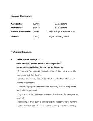 Academic Qualification:
Matriculation: (2005) B.I.S.E Lahore.
Intermediate: (2007) B.I.S.E Lahore.
Business Management: (2010) London College of Business & IT
Bachelors (2012) Punjab university Lahore
Professional Experience:
 Smart System Holidays L.L.C
Public relation Officer& Head of visas department
Duties and responsibilities include but not limited to:
• Arrange visa (work permit, husband sponsored visa, visit visa etc.) for
expatriates and their family.
• Schedule staff’s visa, medical, coordinating with other internal and
external departments.
• Collect all appropriate documentation necessary for visa and permits
required to be processed.
• Organize visas for holiday and business related travel for managers as
required.
• Responding to staff queries on Visa/ Labor/ Passport related matters.
• Ensure all visas, medical and labor permits are up to date and arrange
 