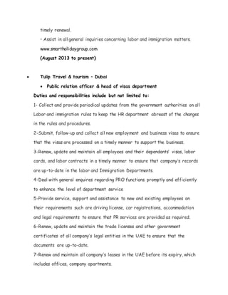 timely renewal.
• Assist in all general inquiries concerning labor and immigration matters.
www.smartholidaygroup.com
(August 2013 to present)
 Tulip Travel & tourism – Dubai
 Public relation officer & head of visas department
Duties and responsibilities include but not limited to:
1- Collect and provide periodical updates from the government authorities on all
Labor and immigration rules to keep the HR department abreast of the changes
in the rules and procedures.
2-Submit, follow-up and collect all new employment and business visas to ensure
that the visas are processed on a timely manner to support the business.
3-Renew, update and maintain all employees and their dependants’ visas, labor
cards, and labor contracts in a timely manner to ensure that company’s records
are up-to-date in the labor and Immigration Departments.
4-Deal with general enquires regarding PRO functions promptly and efficiently
to enhance the level of department service
5-Provide service, support and assistance to new and existing employees on
their requirements such are driving license, car registrations, accommodation
and legal requirements to ensure that PR services are provided as required.
6-Renew, update and maintain the trade licenses and other government
certificates of all company’s legal entities in the UAE to ensure that the
documents are up-to-date.
7-Renew and maintain all company’s leases in the UAE before its expiry, which
includes offices, company apartments.
 
