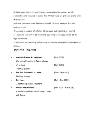 8-Assist departments in resolving any issues related to company vehicle
registration and renewals to ensure that PRO services are provided as and when
it is required.
9-Obtain visas from other Embassies in UAE for staff members for their
business travel
10-Arrange processing attestation of employee qualifications as required
11- Accurate preparation of documents according to the requirement of the
legal authorities
12-Maintain confidentiality and security of company and employee documents at
all times
(AUG 2012 - Aug 2013)
 Creativo Events & Productions (July 2012)
Marketing Executive & Events planner
 a' la mode (July 2012)
Planning Events
 Bon Bon Patisseries – London (Jan – Sept 2011)
Delivery manager
 Din News (July - Dec 2008)
7 months experience in Lahore
 Ovex Communications (Nov 2007 - May 2008)
6 months experience in call center Lahore
Call Center
 