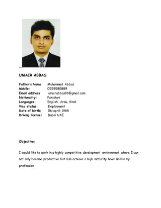 UMAIR ABBAS
Father’s Name: Muhammad Abbas
Mobile: 0559580889
Email address umairabbas88@gmail.com
Nationality: Pakistani
Languages: English, Urdu, Hindi
Visa status: Employment
Date of birth: 06-april-1988
Driving license: Dubai UAE
Objective:
I would like to work in a highly competitive development environment where I can
not only become productive but also achieve a high maturity level skill in my
profession
 