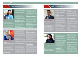 Careers–SBA Internship and Placement Office Newsletter April 2014
1312 American University of Sharjah
Our Students Our Graduates
Khalil Sido
What is your major and where did
you intern?
My major is finance and I did my
internship at Daimler Middle East and
Levant (DMEL).
How and why did you choose your
host company?
I first took note of the company on
the electronic dashboard and later
on put a lid on any doubts when they
participated in the Best CV competition.
The main reason behind my choice is
my passion for the industry and that
I would be motivated to achieve and
learn.
What were your responsibilities
during your internship?
I was in the marketing and sales
department, where I focused on the
corporate, used and retail aspects of the
business. As DMEL, we are in charge of
the Middle East and the Levant Region,
where we closely work with all the
general distributors to achieve a better
sales performance across the region.
What skills did you gain from this
internship?
I have learned market management,
sales process, financial planning,
client communication skills, event
planning, multitasking between various
departments, database maintenance
and sales forecasting.
How has the internship benefitted
you?
It has mainly taught me responsibility
and time management as there are
always deadlines to be met on serious
agendas and important events. The
internship was also a grand eye opener
to the real-world operations of a
multinational company,
Would you recommend your host
company to other SBA students for
the internship placement? Why?
I would definitely advise it as it is a
great experience with a lot of beneficial
aspects that will help build character
and professional ethics. The degree at
which the interns are part of the big
picture of things is rare in companies,
and at Daimler, you can be sure that
you are a part of a team and will
contribute to its success.
What was the biggest challenge you
faced at the internship?
Time management, as working in two
departments—corporate and used—
requires different skill sets.
Anam Merchant
When did you graduate from AUS?
Spring 2013
What was your major?
Management, with a minor in actuarial
math
What is your current position and at
what company? And what jobs, if
any, did you have before?
Current position:
PwC (Advisory Graduate Trainee),
September 2013 to present
Previous positions:
Unilever (HR Intern), July to September 2013
Estee Lauder (Business Development
Intern), June to December 2012
What do you like about your current
job?
My current job is a project-based
environment, allowing me to be exposed
to different teams within the department,
different clients and industries. Moreover,
the Advisory Graduate Trainee Program
is split between advisory and audit,
which gives me the exposure and work
experience from the audit perspective
also. Training and development is a
significant element in the firm.
What skills and competencies did you
develop at SBA that helped you in
starting your career?
The career management class got
me through the interviews and the
job application process. The project
management class helped me understand
how project teams work. My minor
in actuarial math coupled with the
coursework of Futures and Options
(FIN 402) gave me the perspectives of
how different investments work and
developed my Excel skills. My entire
coursework in management built a
strong foundation in dealing with
people from different backgrounds, and
understanding organization behaviors.
And above all, there is one thing which I
have learned most and is probably what I
use every second in life—take notes!
The internships gave me a good
snapshot of corporate work. The student
organizations and the events that I was
a part of gave me the ability to listen,
reflect, plan contingently and be able to
think on my feet.
What is most essential for fresh
graduates to get a head start on
building a successful career?
Don’t limit your options— think out of
the box and look beyond what you have
studied and it is not always about the
name. Try something new, get involved
and if you make mistakes, don’t be afraid
to accept them. It will build the trust
people have in you.
Yasmeen Rwaished
What is your major and where did
you intern?
I am majoring in marketing and I interned
in SAP Dubai.
How and why did you choose your
host company?
As a part of the SAP Dual Study Program
I had two choices of internships to
graduate from the program. I could
either intern with SAP or with an SAP
partner. I thought that interning with SAP
would give me a more holistic internship
experience.
What were your responsibilities
during your internship?
As part of the SAP sales and marketing
division, my responsibilities ranged
from attending client meetings to
brainstorming creative ideas to help
increase SAP sales and even managing
an entire internship side project that my
manager and I planned from start to
finish. This project was under the name of
Yalla Shabab.
What skills did you gain from this
internship?
Some of the skills I gained were basic
business etiquette such as how to write
minutes of meetings, writing detailed
project plans and how to make use of the
SAP corporate portal. Other skills included
time management, how to get sponsors,
how to reach out to influential people
and how to present project proposals to
senior management.
How has the internship benefitted
you?
It helped me experience the corporate
culture, which evidently helped me
decide if that was the path I wanted to
follow for my career. It also helped me
meet people who are successful in their
field, which motivated me to push myself
even harder. The internship also taught
me a set of skills that I am going to use
throughout my professional career. In
short, it helped me kick start my path to
what I hope to be a successful business
career.
Would you recommend your host
company to other SBA students for
the internship placement? Why?
SAP is a renowned company that anyone
should be proud to intern in. Not only
is it a good name to have in your CV,
but it also provides you with a dynamic
internship experience. I have to say
though that like any other company,
some internship experiences are
better than others. I think this is more
dependent on the manager than the
company, so I would advise students to
ask their manager what kind of tasks they
will be completing in their internships
before signing the internship agreement.
What was the biggest challenge you
faced at the internship?
The biggest challenge I faced was
managing the Yalla Shabab project with
a fellow AUS colleague, Hameed Al Faraj,
who was also interning at SAP. We had to
manage a huge project during a six-week
internship, and we honestly thought
that it was impossible. We ran into many
sleepless nights because of the tight
timeline but by the end of the internship
we had completed the challenge and
achieved what we had hoped for and
much more.
Damir Zagidullin
When did you graduate from AUS?
Summer 2012
What was your major?
Finance
What is your current position and at
what company? And what jobs, if
any, did you have before?
I’m an analyst at Investbridge Capital
(IBC), a boutique private equity
firm that provides global corporate
advisory and asset management
solutions to the MENA-based
principals and clients. IBC’s core
experience in corporate advisory are
the consumer, real estate, hospitality,
education and petrochemical sectors,
and since inception, IBC and its group
companies are currently advising/
managing or have advised and
transacted on deals in excess of US$
5.5 billion.
What do you like about your
current job?
My job provides me with ample
opportunities to use my analytical and
problem solving skills. The contribution
our team makes is vital to senior
management’s ability to make key
financial decisions, which ultimately
influence the overall success of the
business. In addition, the “boutique”
nature of our firm gives an opportunity
to be involved in different tasks while
enhancing the knowledge of the
industry we operate in.
What skills and competencies did you
develop at SBA that helped you in
starting your career?
Thinking and/or acting “out of the
box” is a really helpful skill that I
developed while studying at SBA. Your
ability to perform out of the typical
boundaries from day one provides you
with a competitive advantage over
your co-workers.
In addition to that, prioritizing team
goals over individual goals is another
skill that was inherited through SBA,
especially through its various group
projects. At work, this means you must
have an awareness of the needs of
others and responding with flexibility,
share information and ideas, and
support team members to achieve goals.
What is most essential for fresh
graduates to get a head start on
building a successful career?
It is crucial not to be afraid of any
challenges and obstacles that your work
presents. Doing what you were asked to
do is not enough; every fresh graduate
has to think about an extra value-added
at the beginning of their career in order
to sustain its successful path and their
personal growth.
It is extremely important to get your
work noticed. As a fresh graduate you
have to make your mark so you stand
out and your promotional potential will
be realized.
Last but not least, enjoy what you are
doing. Once you acknowledge that then
you will surely build a successful career.
 