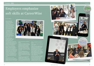 Careers–SBA Internship and Placement Office Newsletter April 2014
1514 American University of Sharjah
By Aisha AlMazmi
Fresh graduates and
students looking for
internships must display
a proficient set of
communication skills and
showcase their personality,
business executives and
guests said in an interview
during a speed mentoring
session held March 25.
The gathering was part
of CareerWise, where
representatives from
various multinational
firms had a chance to talk
to students about job
vacancies and internships,
as well as offer advice on
those matters.
“The common factor
amongst the world’s most
successful people,” Jean-
Michel Gauthier, CEO
of Internsme, said “is that they’re
all very good communicators.” He
added that future employees must
be able to articulate and explain
themselves with confidence.
Barry Andrews, a banking and
financial consultant at Morgan
McKinley, said that employers are
aware of the lack of experience
graduates and undergraduates have,
but jobseekers must compensate by
exhibiting what they have learned
during their schooling, as well as
traits they have developed over
the years. He emphasized the need
to be able to communicate well
“regardless of what role you’ll be
doing.”
Soft skills are “key to what
employers want to see,” Andrews
explained, because employees can be
trained to fill certain roles, however,
those traits are vital in showcasing
abilities.
In addition to emitting confidence,
employees must appear to be eager
to develop and grow, said Sarah
Mohi Eldin, Junior Learning and
Development Manager at Danone.
“Be yourself in an interview” Mohi
Eldin added, “just be as comfortable
as you can.”
“Be a nice, likeable, genuine,
warm person” during an interview,
Gauthier also advised, explaining
that the “human element” is the first
thing that will gain the interviewer’s
interest.
Yusuf Hassan, Consulting Partner
at KPMG, said that passion is an
important factor in deciding where
to work. He explained that students
must understand what they like and
dislike, and regard this process as a
journey.
“Keep on trying, keep on exploring,”
Hassan added.
Yelda Arslan, HR Business Partner at
Unilever, and Nour Hidayet, Senior
HR Associate at EY (Ernst-Young),
both highlighted the need for
students to research the market and
firms thoroughly in order to find
what is important to them. Hidayet
added that graduates must highlight
their strengths and areas of interests
in their applications, instead of
vaguely stating them.
Laurent Samson, Senior Recruitment
Consultant at SAP, advises students
to be well-connected in order
to document their skills and to
“manage [their] brand” then
consequently tailor it to the market.
Employers emphasize
soft skills at CareerWise
 