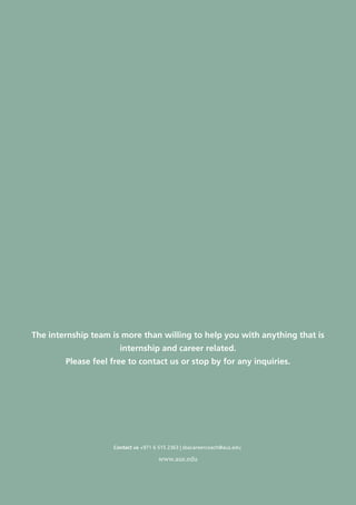 Careers–SBA Internship and Placement Office Newsletter
16
www.aus.edu
The internship team is more than willing to help you with anything that is
internship and career related.
Please feel free to contact us or stop by for any inquiries.
Contact us +971 6 515 2363 | sbacareercoach@aus.edu
 