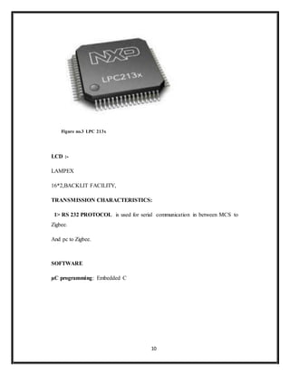 10
Figure no.3 LPC 213x
LCD :-
LAMPEX
16*2,BACKLIT FACILITY,
TRANSMISSION CHARACTERISTICS:
1> RS 232 PROTOCOL is used for serial communication in between MCS to
Zigbee.
And pc to Zigbee.
SOFTWARE
µC programming: Embedded C
 