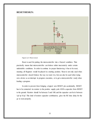11
RESET DESIGN:
Figure no.4- Reset circuit
Reset is used for putting the microcontroller into a 'known' condition. That
practically means that microcontroller can behave rather inaccurately under certain
undesirable conditions. In order to continue its proper functioning it has to be reset,
meaning all Registers would be placed in a starting position. Reset is not only used when
microcontroller doesn't behave the way we want it to, but can also be used when trying
out a device as an interrupt in program execution, or to get a microcontroller ready when
loading a program.
In order to prevent from bringing a logical zero RESET pin accidentally, RESET
has to be connected via resistor to the positive supply pole AND a capacitor from RESET
to the ground. Resistor should be between 5 and 10K and the capacitor can be in between
1µf tp 10 µf. This kind of resistor capacitor combination, gives the RC time delay for the
µc to reset properly.
R4
10k
C7
10u
3.3V
1
2
3
4
5
6
7
8
9
10
11
12
13
14
15
16
17
18
19
20
22
21
23
24
25
26
27
28
29
30
31
32
33
34
35
36
37
38
39
40
41
42
43
44
45
46
47
48
49
50
51
52
53
54
55
56
57
58
59
60
61
62
63
64
XTAL1
XTAL2
P0.0/TxD0/PWM1
P0.1/RxD0/PWM3/EINT0
P0.2/SCL0/CAP0.0
P0.3/SDA0/MAT0..0/EINT1
P0.4/SCK0/CAP0.1/AD0.6
P0.5/MISO0/MAT0.1/AD0.7
P0.6/MOSI0/CAP0.2/AD1.0
P0.7/SSEL0/PWM2/EINT2
P0.8/TxD1/PWM4/AD1.1
P0.9/RxD1/PWM6/EINT3
P0.10/RTS1/CAP1.0/AD1.2
P0.11/CTS1/CAP1.1/SCL1
P0.12/DSR1/MAT1.0/AD1.3
P0.13/DTR1/MAT1.1/AD1.4
P0.14/DCD1/EINT1/SDA1
P0.15/RI1/EINT2/AD1.5
P0.16/EINT0/MAT0.2/CAP0.2
P0.17/CAP1.2/SCK1/MAT1.2
P0.18/CAP1.3/MISO1/MAT1.3
P0.19/MAT1.2/MOSI1/CAP1.2
P0.20/MAT1.3/SSEL1/EINT3
P0.21/PWM5/AD1.6/CAP1.3
P0.22/AD1.7/CAP0.0/MAT0.0
P0.23
P0.25/AD0.4/AOUT
P0.27/AD0.0/CAP0.1/MAT0.1
P0.28/AD0.1/CAP0.2/MAT0.2
P0.29/AD0.2/CAP0.3/MAT0.3
P0.30/AD0.3/EINT3/CAP0.0
V3
RST
VREF
VSS
VSSA
P1.16/TRACEPKT0
P1.17/TRACEPKT1
P1.18/TRACEPKT2
P1.19/TRACEPKT3
P1.20/TRACESYNC
P1.21/PIPESTAT0
P1.22/PIPESTAT1
P1.23/PIPESTAT2
P1.24/TRACECLK
P1.25/EXTIN0
P1.26/RTCK
P1.27/TDO
P1.28/TDI
P1.29/TCK
P1.30/TMS
P1.31/TRST
V3
V3
VSS
VSS
VSS
VSS
RTXC1
RTXC2
V3A
VBAT
P0.31
P0.26/AD0.5
U3
LPC2138_SQUARE
 
