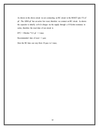 12
As shown in the above circuit we are connecting an RC circuit to the RESET (pin 57) of
µC .The ARM µC has an active low reset, therefore we connect an RC circuit. As shown
the capacitor is initially at 0v.It charges via the supply through a 10 Kohm resistance in
series, therefore the reset time of our circuit is:
R*C = 10kohm * 0.1 µf = 1 msec
Recommended time of reset = 1 µsec
Here the RC time can vary from 10 µsec to 1 msec.
 