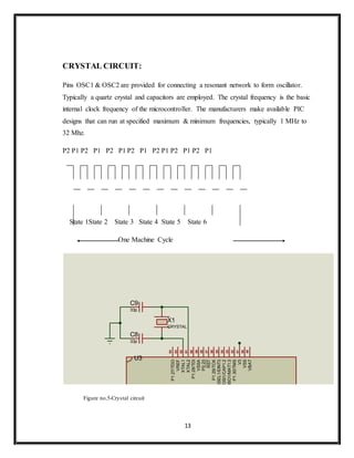 13
CRYSTAL CIRCUIT:
Pins OSC1 & OSC2 are provided for connecting a resonant network to form oscillator.
Typically a quartz crystal and capacitors are employed. The crystal frequency is the basic
internal clock frequency of the microcontroller. The manufacturers make available PIC
designs that can run at specified maximum & minimum frequencies, typically 1 MHz to
32 Mhz.
P2 P1 P2 P1 P2 P1 P2 P1 P2 P1 P2 P1 P2 P1
State 1State 2 State 3 State 4 State 5 State 6
One Machine Cycle
Figure no.5-Crystal circuit
X1
CRYSTAL
C9
33p
C8
33p
1
2
3
4
5
6
7
8
9
10
11
12
13 36
37
38
39
40
41
42
43
44
45
46
47
48
49
50
51
52
53
54
55
56
57
58
59
60
61
62
63
64
XTAL1
XTAL2
P0.11/CTS1/CAP1.1/SCL1
P0.12/DSR1/MAT1.0/AD1.3
P0.13/DTR1/MAT1.1/AD1.4
P0.14/DCD1/EINT1/SDA1
P0.15/RI1/EINT2/AD1.5
P0.16/EINT0/MAT0.2/CAP0.2
P0.17/CAP1.2/SCK1/MAT1.2
P0.18/CAP1.3/MISO1/MAT1.3
P0.19/MAT1.2/MOSI1/CAP1.2
P0.20/MAT1.3/SSEL1/EINT3
P0.21/PWM5/AD1.6/CAP1.3
P0.22/AD1.7/CAP0.0/MAT0.0
P0.23
P0.25/AD0.4/AOUT
P0.27/AD0.0/CAP0.1/MAT0.1
P0.28/AD0.1/CAP0.2/MAT0.2
RST
VREF
VSSA
P1.17/TRACEPKT1
P1.18/TRACEPKT2
P1.19/TRACEPKT3
P1.20/TRACESYNC
P1.21/PIPESTAT0
P1.22/PIPESTAT1
P1.23/PIPESTAT2
P1.27/TDO
P1.28/TDI
P1.29/TCK
P1.30/TMS
V3
V3
VSS
VSS
VSS
RTXC1
RTXC2
V3A
VBAT
P0.26/AD0.5
U3
 