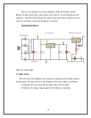 14
Here we are connecting twp ceramic capacitors which are basically used for
filtering. In other words to give a pure square wave to the µC we are connecting the two
capacitors. The basic rule for placing the crystal on the board is that it should be as close
to the µC as possible to avoid any interference in the clock.
POWER SUPPLY:
Figure no.6 –Power Supply
5v supply design:
The basic step in the designing of any system is to design the power supply required
for that system. The steps involved in the designing of the power supply are as follows,
1) Determine the total current that the system sinks from the supply.
2) Determine the voltage rating required for the different components.
 