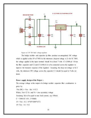 15
Figure no.7-5V DC fixed voltage regulator
The bridge rectifier and capacitor i/p filter produce an unregulated DC voltage
which is applied at the I/P of 7805.As the minimum dropout voltage is 2v for IC 7805,
the voltage applied at the input terminal should be at least 7 volts .C1 (1000 µf / 65v)is
the filter capacitor and C2 and C3 (100n f) is to be connected across the regulator to
improve the transient response of the regulator. Assuming the drop out voltage to be 2
volts, the minimum DV voltage across the capacitor C1 should be equal to 7volts (at
least).
Power supply design of the Project :
The average voltage at the output of a bridge rectifier capacitor filter combination is
given by
Vin (DC) = Vm – Idc / 4 f C1
Where, Vm=√2 Vs and Vs = rms secondary voltage
Assuming Idc to be equal to max load current, say 100mA
C = 1000 Gf / 65v , f=50hHz
19 = Vm – 0.1 / 4*50*1000*10¯6
19= Vm – 0.1 / 0.2
 