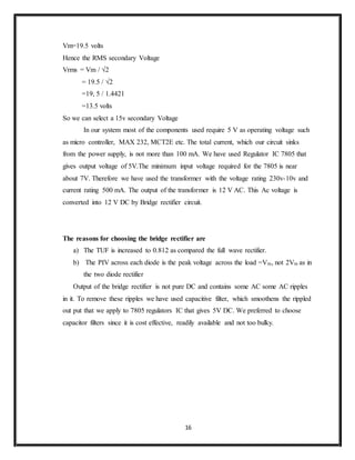 16
Vm=19.5 volts
Hence the RMS secondary Voltage
Vrms = Vm / √2
= 19.5 / √2
=19, 5 / 1.4421
=13.5 volts
So we can select a 15v secondary Voltage
In our system most of the components used require 5 V as operating voltage such
as micro controller, MAX 232, MCT2E etc. The total current, which our circuit sinks
from the power supply, is not more than 100 mA. We have used Regulator IC 7805 that
gives output voltage of 5V.The minimum input voltage required for the 7805 is near
about 7V. Therefore we have used the transformer with the voltage rating 230v-10v and
current rating 500 mA. The output of the transformer is 12 V AC. This Ac voltage is
converted into 12 V DC by Bridge rectifier circuit.
The reasons for choosing the bridge rectifier are
a) The TUF is increased to 0.812 as compared the full wave rectifier.
b) The PIV across each diode is the peak voltage across the load =Vm, not 2Vm as in
the two diode rectifier
Output of the bridge rectifier is not pure DC and contains some AC some AC ripples
in it. To remove these ripples we have used capacitive filter, which smoothens the rippled
out put that we apply to 7805 regulators IC that gives 5V DC. We preferred to choose
capacitor filters since it is cost effective, readily available and not too bulky.
 