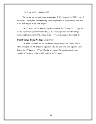 22
Pair 2: pin 11,12,13,14 of RS 232
We can use any one pair in our project either 7, 8,9,10 pair or 11,12,13,14 pair. if
we require 2 serial ports then Depending on the requirement of the project we may have
to use both the pair in the same project .
The µC works on TTL logic (0-5 v).So to convert the TTL logic to 232 logic we
use the 4 capacitors connected to the RS232 IC. These capacitors are called charge
pumps used to convert the TTL voltage to the +/- 9 v swing required by the 232 IC.
Dual Charge-Pump Voltage Converter
The MAX220–MAX249 has two internal charge-pumps that convert +5V to
±10V (unloaded) for RS-232 driver operation. The first converter uses capacitor C1 to
double the +5V input to +10V on C3 at the V+ output. The second converter uses
capacitor C2 to invert +10V to -10V on C4 at the V- output.
 