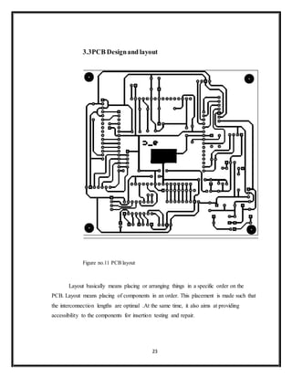 23
3.3PCB Designand layout
Figure no.11 PCB layout
Layout basically means placing or arranging things in a specific order on the
PCB. Layout means placing of components in an order. This placement is made such that
the interconnection lengths are optimal .At the same time, it also aims at providing
accessibility to the components for insertion testing and repair.
 