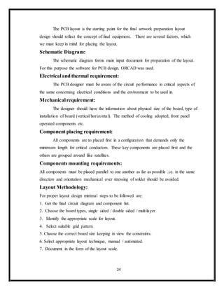 24
The PCB layout is the starting point for the final artwork preparation layout
design should reflect the concept of final equipment. There are several factors, which
we must keep in mind for placing the layout.
Schematic Diagram:
The schematic diagram forms main input document for preparation of the layout.
For this purpose the software for PCB design, ORCAD was used.
Electricaland thermal requirement:
The PCB designer must be aware of the circuit performance in critical aspects of
the same concerning electrical conditions and the environment to be used in.
Mechanicalrequirement:
The designer should have the information about physical size of the board, type of
installation of board (vertical/horizontal). The method of cooling adopted, front panel
operated components etc.
Component placing requirement:
All components are to placed first in a configuration that demands only the
minimum length for critical conductors. These key components are placed first and the
others are grouped around like satellites.
Components mounting requirements:
All components must be placed parallel to one another as far as possible .i.e. in the same
direction and orientation mechanical over stressing of solder should be avoided.
Layout Methodology:
For proper layout design minimal steps to be followed are:
1. Get the final circuit diagram and component list.
2. Choose the board types, single sided / double sided / multilayer
3. Identify the appropriate scale for layout.
4. Select suitable grid pattern.
5. Choose the correct board size keeping in view the constraints.
6. Select appropriate layout technique, manual / automated.
7. Document in the form of the layout scale.
 