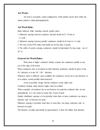 25
Art Work:
Art work is accurately scaled configuration of the printed circuit from which the
master pattern is made photographically.
Art Work Rule:
Rules followed while selecting artwork symbol takes:
1. Minimum spacing between conductor and pad should be 0 / 35 mm in
1:1 scale .
2. Minimum spacing between parallel conductors should be 0.4 mm in 1:1 scale.
3. The area of non-PTH solder pad should not be less than 5 sq.mm.
4. The width of current carrying conductors should be determined for max..temp. rise of
20 ْC .
GeneralArt Work Rules:
When there is higher conductor density assumes the conductors parallel to any
one of the edge of the board.
When conductors have to be placed in other direction preference should be given to the
45ْ direction or to the 30ْ / 60ْ direction.
Whenever there is sufficient space available the conductors can be run in any direction so
as to achieve sorted possible interconnection.
As far as possible, design and the conductor on the solder pad.
Conductor forming sharp internal angles must be avoided.
When a member of conductor has to run between two pads the conductor lines are run
perpendicular w.r.t. the center-to-center line of pair of pads.
Equally distributed spacing is to be provided when three or more conductors run along a
direction and / or between two pads.
Minimum spacing is provided when three or more lines run along a direction and / or
between two pads.
The diameter of solder pad should be approximately 8 times the drilled hole diameter.
 