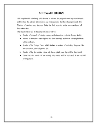 26
SOFTWARE DESIGN
The Project team is meeting once a week to discuss the progress made by each member
and to share the relevant information and be documents that have been prepared. The
Number of meetings may increase during the final semester as the team members will
have more time.
The major milestones to be achieved are as follows:
 Results of research of existing system and discussions with the Project leader.
 Results of interview with experts and team meetings to finalize the requirements
of the software.
 Results of the Design Phase, which include a number of modeling diagrams, like
the use cases, class diagrams, etc.
 Results of the first coding phase will be an initial code that will be then tested.
 Based on the results of the testing, they code will be reviewed in the second
coding phase.
 