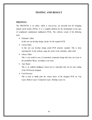 34
TESTING AND RESULT
PROTEUS
The PROTEUES is an editor, which is easy-to-use, yet powerful tool for designing
printed circuit boards (PCBs). It is a complete platform for the development of any type
of complicated sophisticated multilayered PCBs. This software consist of the following
tools
 Schematic Editor
In this one can develop design circuits for the required PCB.
 Layout Editor
In this one can develop design actual PCB structure required. This is done
automatically by the software using the circuit in the schematic editor itself.
 Library Editor
This is very useful in case of customized component design that does not occur in
the predefined library according to our need.
 Auto Router
This is an artificial intelligence based tool or subroutine that can do auto routing
of the PCB tracks designed.
 Cam Processor
This is used to finally print the various layers of the designed PCB viz. Top
Layer, Bottom Layer, Component Layer, Masking Layer etc.
 