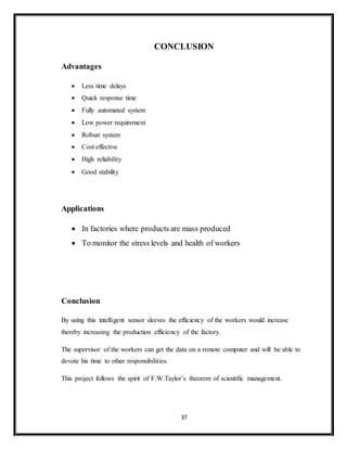 37
CONCLUSION
Advantages
 Less time delays
 Quick response time
 Fully automated system
 Low power requirement
 Robust system
 Cost effective
 High reliability
 Good stability
Applications
 In factories where products are mass produced
 To monitor the stress levels and health of workers
Conclusion
By using this intelligent sensor sleeves the efficiency of the workers would increase
thereby increasing the production efficiency of the factory.
The supervisor of the workers can get the data on a remote computer and will be able to
devote his time to other responsibilities.
This project follows the spirit of F.W.Taylor’s theorem of scientific management.
 