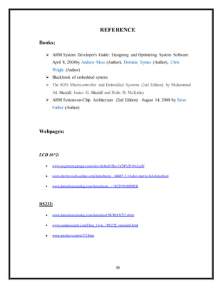 39
REFERENCE
Books:
 ARM System Developer's Guide: Designing and Optimizing System Software
April 8, 2004by Andrew Sloss (Author), Dominic Symes (Author), Chris
Wright (Author)
 Blackbook of embedded system.
 The 8051 Microcontroller and Embedded Systems (2nd Edition) by Muhammad
Ali Mazidi, Janice G. Mazidi and Rolin D. McKinlay
 ARM System-on-Chip Architecture (2nd Edition) August 14, 2000 by Steve
Furber (Author)
Webpages:
LCD 16*2:
 www.engineersgarage.com/sites/default/files/LCD%2016x2.pdf
 www.electro-tech-online.com/datasheets.../40487-2-16-dot-matrix-lcd-datasheet
 www.datasheetcatalog.com/datasheets.../-/LCD-016M002B.
RS232:
 www.datasheetcatalog.com/datasheet/M/MAX232.shtm
 www.camiresearch.com/Data_Com.../RS232_standard.html
 www.arcelect.com/rs232.htm
 