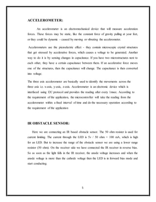 5
ACCELEROMETER:
An accelerometer is an electromechanical device that will measure acceleration
forces. These forces may be static, like the constant force of gravity pulling at your feet,
or they could be dynamic - caused by moving or vibrating the accelerometer.
Accelerometers use the piezoelectric effect - they contain microscopic crystal structures
that get stressed by accelerative forces, which causes a voltage to be generated. Another
way to do it is by sensing changes in capacitance. If you have two microstructures next to
each other, they have a certain capacitance between them. If an accelerative force moves
one of the structures, then the capacitance will change. The capacitance is then converted
into voltage.
The three axis accelerometer are basically used to identify the movements across the
three axis i.e. x-axis, y-axis, z-axis. Accelerometer is an electronic device which is
interfaced using I2C protocol and provides the reading after every 1msec. According to
the requirement of the application, the microcontroller will take the reading from the
accelerometer within a fixed interval of time and do the necessary operation according to
the requirement of the application
IR OBSTACLE SENSOR:
Here we are connecting an IR based obstacle sensor. The 50 ohm resister is used for
current limiting. The current through the LED is 5v / 50 ohm = 100 mA, which is high
for an LED. But to increase the range of the obstacle sensor we are using a lower range
resistor (50 ohm). On the receiver side we have connected the IR receiver in reverse bias.
So as soon as the light falls in the IR receiver, the anode voltage increases and when the
anode voltage is more than the cathode voltage then the LED is in forward bias mode and
start conducting.
 