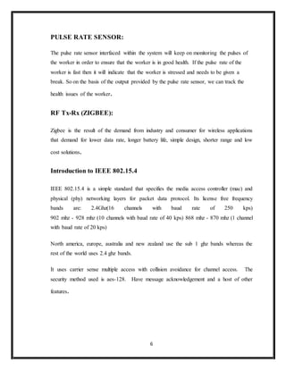 6
PULSE RATE SENSOR:
The pulse rate sensor interfaced within the system will keep on monitoring the pulses of
the worker in order to ensure that the worker is in good health. If the pulse rate of the
worker is fast then it will indicate that the worker is stressed and needs to be given a
break. So on the basis of the output provided by the pulse rate sensor, we can track the
health issues of the worker.
RF Tx-Rx (ZIGBEE):
Zigbee is the result of the demand from industry and consumer for wireless applications
that demand for lower data rate, longer battery life, simple design, shorter range and low
cost solutions.
Introduction to IEEE 802.15.4
IEEE 802.15.4 is a simple standard that specifies the media access controller (mac) and
physical (phy) networking layers for packet data protocol. Its license free frequency
bands are: 2.4Ghz(16 channels with baud rate of 250 kps)
902 mhz - 928 mhz (10 channels with baud rate of 40 kps) 868 mhz - 870 mhz (1 channel
with baud rate of 20 kps)
North america, europe, australia and new zealand use the sub 1 ghz bands whereas the
rest of the world uses 2.4 ghz bands.
It uses carrier sense multiple access with collision avoidance for channel access. The
security method used is aes-128. Have message acknowledgement and a host of other
features.
 