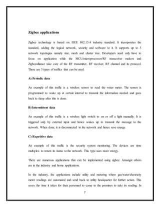 7
Zigbee applications
Zigbee technology is based on IEEE 802.15.4 industry standard. It incorporates the
standard, adding the logical network, security and software to it. It supports up to 3
network topologies namely star, mesh and cluster tree. Developers need only have to
focus on application while the MCU/microprocessor/RF transceiver makers and
Zigbeealliance take care of the RF transmitter, RF receiver, RF channel and its protocol.
There are 3 types of traffics that can be used.
A) Periodic data
An example of this traffic is a wireless sensor to read the water meter. The sensor is
programmed to wake up at certain interval to transmit the information needed and goes
back to sleep after this is done.
B) Intermittent data
An example of this traffic is a wireless light switch to on or off a light manually. It is
triggered only by external input and hence wakes up to transmit the message to the
network. When done, it is disconnected to the network and hence save energy.
C) Repetitive data
An example of this traffic is the security system monitoring. The devices are time
multiplex to return its status to the network. This type uses more energy.
There are numerous applications that can be implemented using zigbee. Amongst others
are in the industry and home applications.
In the industry, the applications include utility and metering where gas/water/electricity
meter readings are automated and send back to utility headquarter for further action. This
saves the time it takes for their personnel to come to the premises to take its reading. In
 