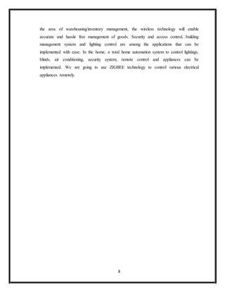 8
the area of warehousing/inventory management, the wireless technology will enable
accurate and hassle free management of goods. Security and access control, building
management system and lighting control are among the applications that can be
implemented with ease. In the home, a total home automation system to control lightings,
blinds, air conditioning, security system, remote control and appliances can be
implemented. We are going to use ZIGBEE technology to control various electrical
appliances remotely.
 
