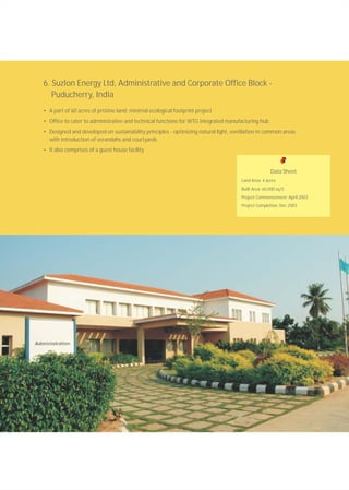 6. Suzlon Energy Ltd, Administrative and Corporate Office Block -
Puducherry, India
• A part of 60 acres of pristine land; minimal ecological footprint project
• Office to cater to administrative and technical functions for WTG integrated manufacturing hub
• Designed and developed on sustainability principles - optimizing natural light, ventilation in common areas
with introduction of verandahs and courtyards
• It also comprises of a guest house facility
Data Sheet
Land Area: 4 acres
Built Area: 60,000 sq.ft.
Project Commencement: April 2003
Project Completion: Dec 2003
 
