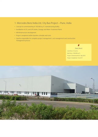 1. Mercedes Benz India Ltd, City Bus Project – Pune, India
• Concept to commissioning of 100,000 sq. ft. manufacturing facility
• Installation of CO and LPG banks, Sewage and Water Treatment Plants2
• All Infrastructure development
• Project completed within baseline schedule and costs
• Synefra responsible for complete project management, cost management and construction
management process
Data Sheet
Land Area: 3.5 acres
Built Area: 100,000 sq. ft.
Project Commencement: July 2010
Project Completion: Feb 2011
 