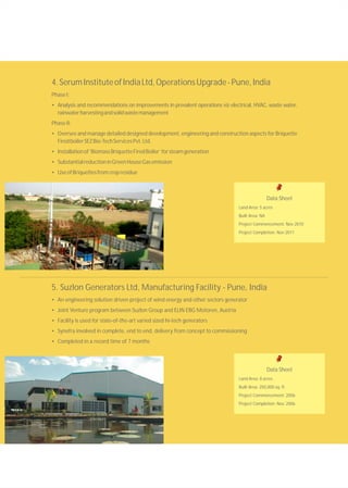 4.SerumInstituteofIndiaLtd,OperationsUpgrade-Pune,India
PhaseI:
• Analysis and recommendations on improvements in prevalent operations viz electrical, HVAC, waste water,
rainwaterharvestingandsolidwastemanagement
PhaseII:
• Oversee and manage detailed designed development, engineering and construction aspects for Briquette
FiredboilerSEZBio-TechServicesPvt.Ltd.
• Installationof‘BiomassBriquetteFiredBoiler’forsteamgeneration
• SubstantialreductioninGreenHouseGasemission
• UseofBriquettesfromcropresidue
Data Sheet
Land Area: 5 acres
Built Area: NA
Project Commencement: Nov 2010
Project Completion: Nov 2011
5. Suzlon Generators Ltd, Manufacturing Facility - Pune, India
• An engineering solution driven project of wind energy and other sectors generator
• Joint Venture program between Suzlon Group and ELIN EBG Motoren, Austria
• Facility is used for state-of-the-art varied sized hi-tech generators
• Synefra involved in complete, end to end, delivery from concept to commissioning
• Completed in a record time of 7 months
Data Sheet
Land Area: 8 acres
Built Area: 250,000 sq. ft.
Project Commencement: 2006
Project Completion: Nov. 2006
 