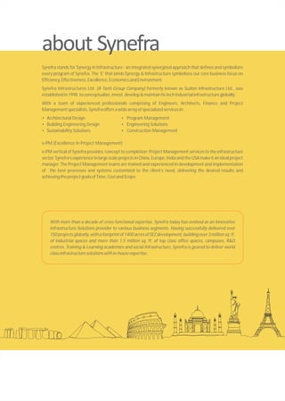 Synefra stands for Synergy in Infrastructure - an integrated synergized approach that defines and symbolizes
every program of Synefra. The ‘E’ that binds Synergy & Infrastructure symbolizes our core business focus on
Efficiency,Effectiveness,Excellence,EconomicsandEnvironment.
Synefra Infrastructures Ltd. (A Tanti Group Company) formerly known as Suzlon Infrastructure Ltd., was
establishedin1998 toconceptualize,invest,develop&maintainhi-techindustrialinfrastructureglobally.
With a team of experienced professionals comprising of Engineers, Architects, Finance and Project
Managementspecialists,Synefraoffersawidearrayofspecializedservicesin:
• Architectural Design • Program Management
• Building Engineering Design • Engineering Solutions
• Sustainability Solutions • Construction Management
e-PM (Excellence in Project Management)
e-PM vertical of Synefra provides ‘concept to completion’ Project Management services to the infrastructure
sector. Synefra’s experience in large scale projects in China, Europe, India and the USA make it an ideal project
manager. The Project Management teams are trained and experienced in development and implementation
of the best processes and systems customized to the client’s need, delivering the desired results and
achievingtheprojectgoalsofTime,CostandScope.
With more than a decade of cross-functional expertise, Synefra today has evolved as an Innovative
Infrastructure Solutions provider to various business segments. Having successfully delivered over
150 projects globally, with a footprint of 1400 acres of SEZ development, building over 3 million sq. ft.
of industrial spaces and more than 1.5 million sq. ft. of top class office spaces, campuses, R&D
centres, Training & Learning academies and social infrastructure, Synefra is geared to deliver world
classinfrastructuresolutionswithin-houseexpertise.
 