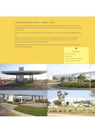 1. Vadodara Industrial Park - Gujarat, India
• Close to the territorial limits of Vadodara Urban Development Authority (VUDA) on SH 158, the Synefra
Vadodara Industrial Park is just 7 km from NH 8. It is the only SEZ in the state with ready-to-use gas supply
infrastructure.
• Synefra, located at Waghodia has laid its own secured pipeline of 24 km for transmitting Liquified Natural
Gas
• Spread across an approximate area of 295 acres land, with an efficiency of over 80% and a dedicated
104 acres for non process areas, green cover and roads, Synefra has already leased out 57 acres to
hi-tech engineering companies from across the globe
• Synefra Infrastructures Ltd. coordinated the entire design & project management program from master
planning to commissioning
Data Sheet
Land Area: 295 acres
Built Area: NA
Project Commencement: Aug 2007
Project Completion: Mar 2009
 